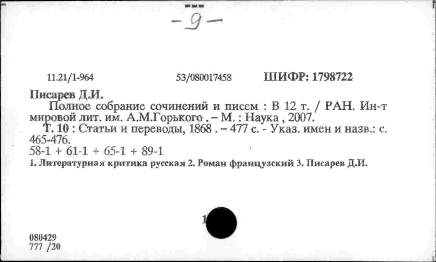 ﻿11.21/1-964	53/080017458 ШИФР: 1798722
Писарев Д.И.
Полное собрание сочинений и писем : В 12 т. / РАН. Ин-т мировой лит. им. А.М.Горького . - М.: Наука, 2007.
Т. 10 : Статьи и переводы, 1868 . - 477 с. - Указ, имен и назв.: с. 465-476.
58-1 + 61-1 + 65-1 + 89-1
1. Литературная критика русская 2. Роман французский 3. Писарев Д.И.
080429
777 /20